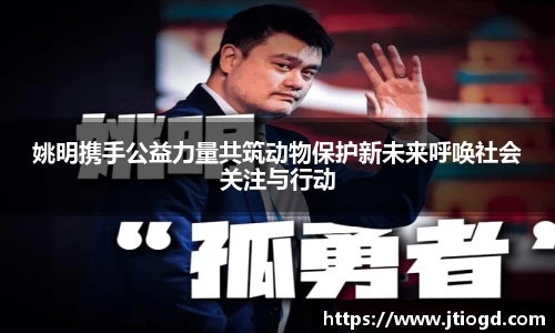 姚明携手公益力量共筑动物保护新未来呼唤社会关注与行动